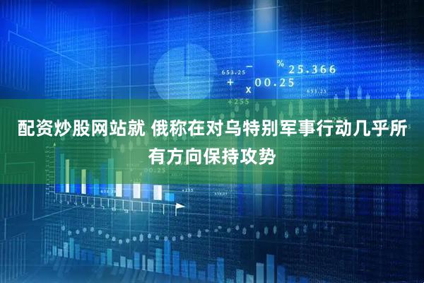 配资炒股网站就 俄称在对乌特别军事行动几乎所有方向保持攻势