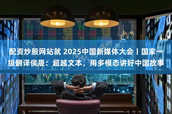 配资炒股网站就 2025中国新媒体大会丨国家一级翻译侯晟：超越文本，用多模态讲好中国故事