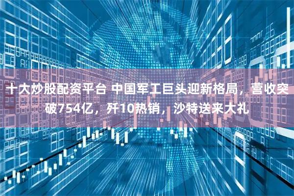 十大炒股配资平台 中国军工巨头迎新格局，营收突破754亿，歼10热销，沙特送来大礼